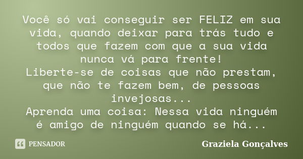 Você só vai conseguir ser FELIZ em sua vida, quando deixar para trás tudo e todos que fazem com que a sua vida nunca vá para frente! Liberte-se de coisas que nã... Frase de Graziela Gonçalves.