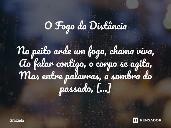 O Fogo da Distância No peito arde um fogo, chama viva, Ao falar contigo, o corpo se agita, Mas entre palavras, a sombra do passado, Um amor oculto, um desejo r... Frase de Graziela.
