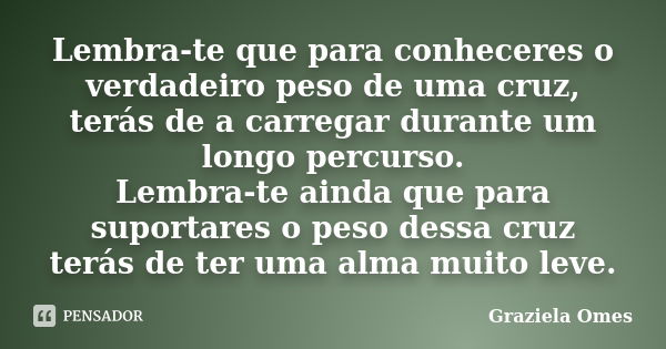 Lembra-te que para conheceres o verdadeiro peso de uma cruz, terás de a carregar durante um longo percurso. Lembra-te ainda que para suportares o peso dessa cru... Frase de Graziela Omes.