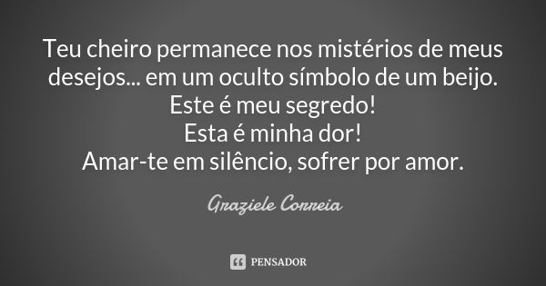 Teu cheiro permanece nos mistérios de meus desejos... em um oculto símbolo de um beijo. Este é meu segredo! Esta é minha dor! Amar-te em silêncio, sofrer por am... Frase de Graziele Correia.