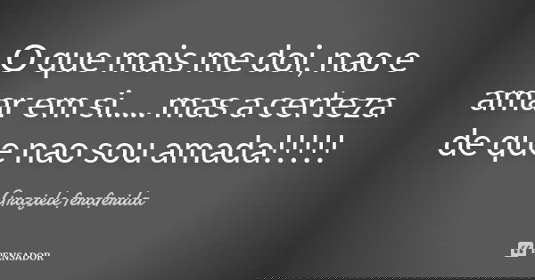 O que mais me doi, nao e amar em si..... mas a certeza de que nao sou amada!!!!!... Frase de Graziele feraferida.