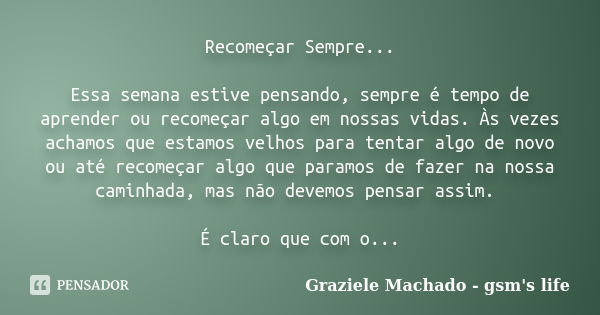 Recomeçar Sempre... Essa semana estive pensando, sempre é tempo de aprender ou recomeçar algo em nossas vidas. Às vezes achamos que estamos velhos para tentar a... Frase de Graziele Machado - gsm's life.