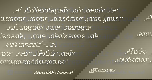 A libertação do medo te prepara para aceitar qualquer situação que pareça arriscada, que deixamos de vivenciá-la. Pois, pra ser feliz não existem arrependimento... Frase de Grazielle Amaral.