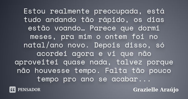 Estou realmente preocupada, está tudo andando tão rápido, os dias estão voando… Parece que dormi meses, pra mim o ontem foi no natal/ano novo. Depois disso, só ... Frase de Grazielle Araújo.