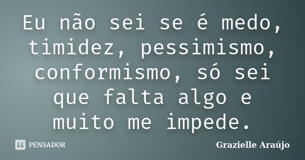 Eu não sei se é medo, timidez, pessimismo, conformismo, só sei que falta algo e muito me impede.... Frase de Grazielle Araújo.