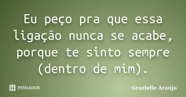 Eu peço pra que essa ligação nunca se acabe, porque te sinto sempre (dentro de mim).... Frase de Grazielle Araújo.