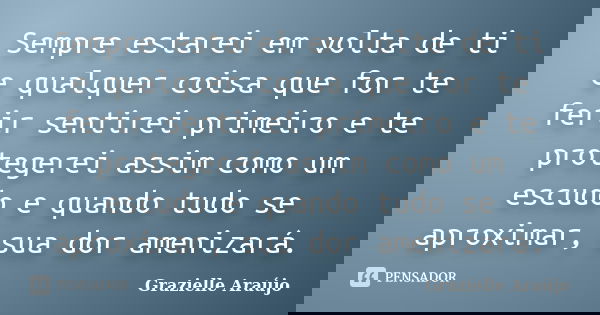 Sempre estarei em volta de ti e qualquer coisa que for te ferir sentirei primeiro e te protegerei assim como um escudo e quando tudo se aproximar, sua dor ameni... Frase de Grazielle Araújo.