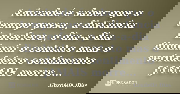 Amizade é saber que o tempo passa, a distância interfere, o dia-a-dia diminui o contato mas o verdadeiro sentimento JAMAIS morre...... Frase de Grazielle Dias.