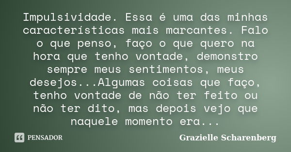 Impulsividade. Essa é uma das minhas características mais marcantes. Falo o que penso, faço o que quero na hora que tenho vontade, demonstro sempre meus sentime... Frase de Grazielle Scharenberg.