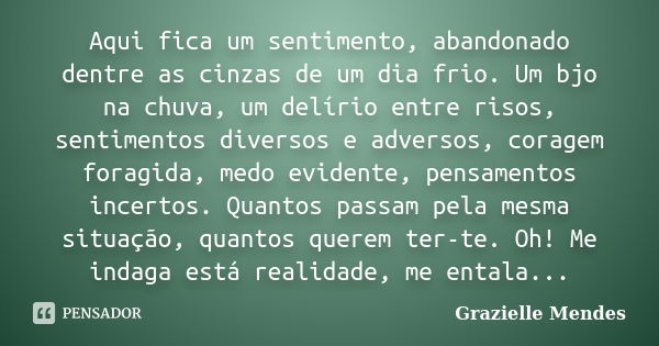 Aqui fica um sentimento, abandonado dentre as cinzas de um dia frio. Um bjo na chuva, um delírio entre risos, sentimentos diversos e adversos, coragem foragida,... Frase de Grazielle Mendes.