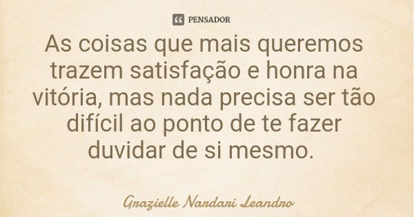 As coisas que mais queremos trazem satisfação e honra na vitória, mas nada precisa ser tão difícil ao ponto de te fazer duvidar de si mesmo.... Frase de Grazielle Nardari Leandro.