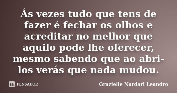 Ás vezes tudo que tens de fazer é fechar os olhos e acreditar no melhor que aquilo pode lhe oferecer, mesmo sabendo que ao abri-los verás que nada mudou.... Frase de Grazielle Nardari Leandro.