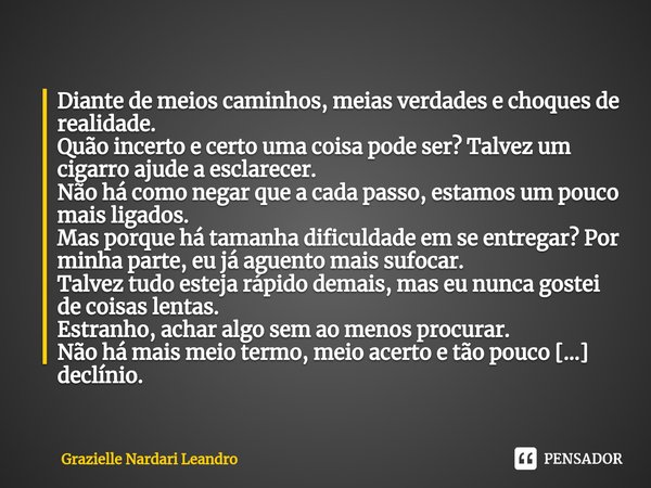 ⁠Diante de meios caminhos, meias verdades e choques de realidade. Quão incerto e certo uma coisa pode ser? Talvez um cigarro ajude a esclarecer. Não há como neg... Frase de Grazielle Nardari Leandro.