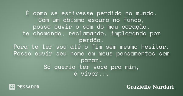 É como se estivesse perdido no mundo. Com um abismo escuro no fundo, posso ouvir o som do meu coração, te chamando, reclamando, implorando por perdão. Para te t... Frase de Grazielle Nardari.