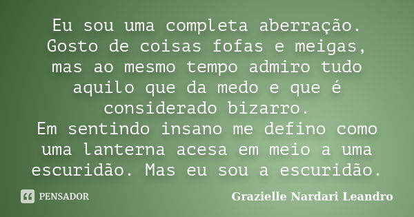 Eu sou uma completa aberração. Gosto de coisas fofas e meigas, mas ao mesmo tempo admiro tudo aquilo que da medo e que é considerado bizarro. Em sentindo insano... Frase de Grazielle Nardari Leandro.