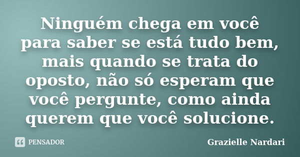 Ninguém chega em você para saber se está tudo bem, mais quando se trata do oposto, não só esperam que você pergunte, como ainda querem que você solucione.... Frase de Grazielle Nardari.