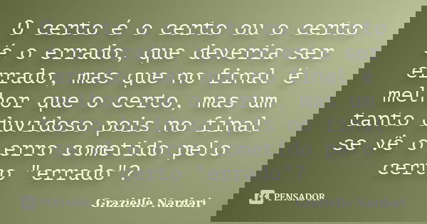 O certo é o certo ou o certo é o errado, que deveria ser errado, mas que no final é melhor que o certo, mas um tanto duvidoso pois no final se vê o erro cometid... Frase de Grazielle Nardari.