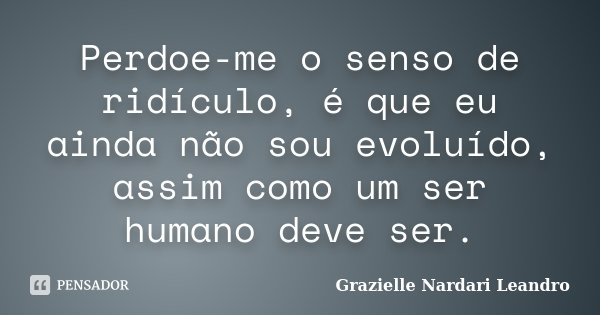 Perdoe-me o senso de ridículo, é que eu ainda não sou evoluído, assim como um ser humano deve ser.... Frase de Grazielle Nardari Leandro.