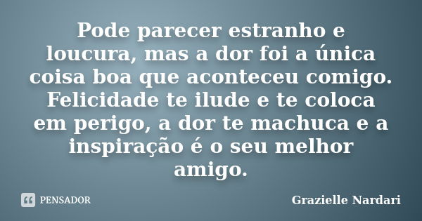 Pode parecer estranho e loucura, mas a dor foi a única coisa boa que aconteceu comigo. Felicidade te ilude e te coloca em perigo, a dor te machuca e a inspiraçã... Frase de Grazielle Nardari.