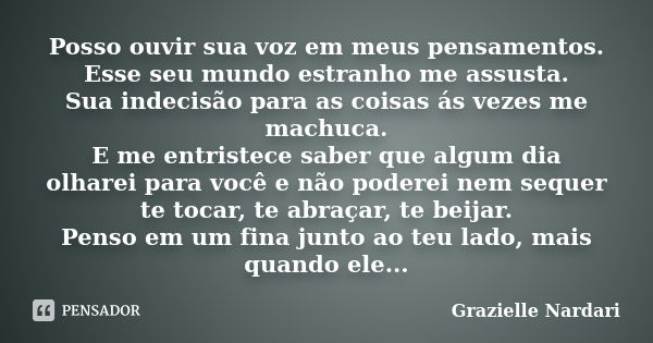 Posso ouvir sua voz em meus pensamentos. Esse seu mundo estranho me assusta. Sua indecisão para as coisas ás vezes me machuca. E me entristece saber que algum d... Frase de Grazielle Nardari.