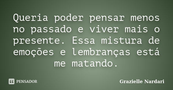 Queria poder pensar menos no passado e viver mais o presente. Essa mistura de emoções e lembranças está me matando.... Frase de Grazielle Nardari.