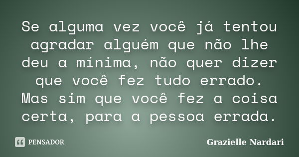 Se alguma vez você já tentou agradar alguém que não lhe deu a mínima, não quer dizer que você fez tudo errado. Mas sim que você fez a coisa certa, para a pessoa... Frase de Grazielle Nardari.