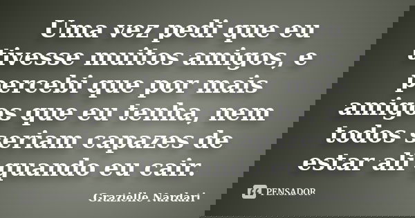 Uma vez pedi que eu tivesse muitos amigos, e percebi que por mais amigos que eu tenha, nem todos seriam capazes de estar ali quando eu cair.... Frase de Grazielle Nardari.
