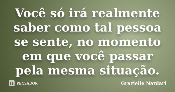 Você só irá realmente saber como tal pessoa se sente, no momento em que você passar pela mesma situação.... Frase de Grazielle Nardari.