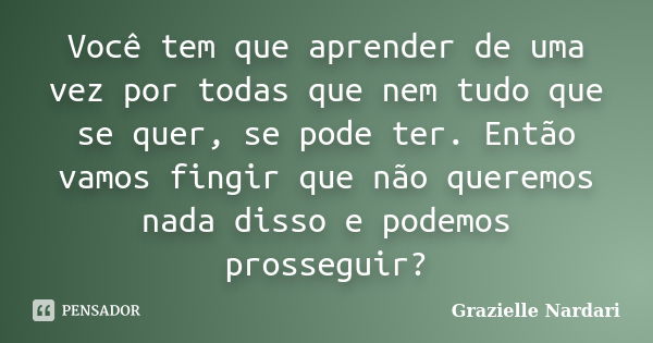 Você tem que aprender de uma vez por todas que nem tudo que se quer, se pode ter. Então vamos fingir que não queremos nada disso e podemos prosseguir?... Frase de Grazielle Nardari.