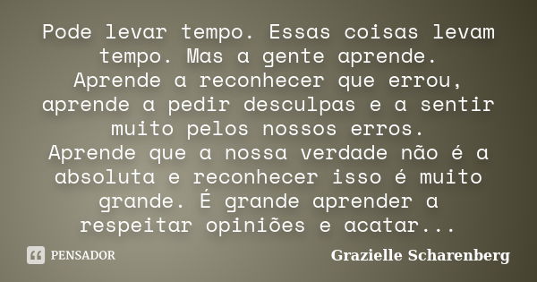 Pode levar tempo. Essas coisas levam tempo. Mas a gente aprende. Aprende a reconhecer que errou, aprende a pedir desculpas e a sentir muito pelos nossos erros. ... Frase de Grazielle Scharenberg.