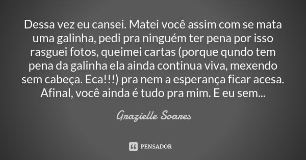 Dessa vez eu cansei. Matei você assim com se mata uma galinha, pedi pra ninguém ter pena por isso rasguei fotos, queimei cartas (porque qundo tem pena da galinh... Frase de Grazielle Soares.