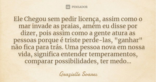 Ele Chegou sem pedir licença, assim como o mar invade as praias, amém eu disse por dizer, pois assim como a gente atura as pessoas porque é triste perde-las, &q... Frase de Grazielle Soares.