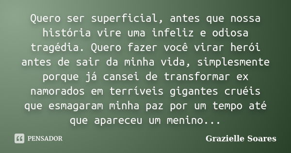 Quero ser superficial, antes que nossa história vire uma infeliz e odiosa tragédia. Quero fazer você virar herói antes de sair da minha vida, simplesmente porqu... Frase de Grazielle Soares.