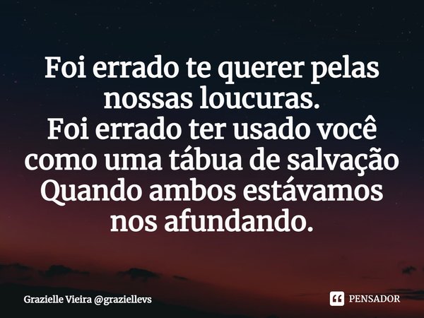 ⁠Foi errado te querer pelas nossas loucuras.
Foi errado ter usado você como uma tábua de salvação
Quando ambos estávamos nos afundando.... Frase de Grazielle Vieira graziellevs.