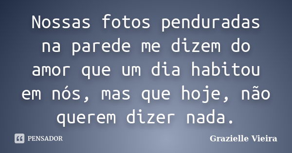 Nossas fotos penduradas na parede me dizem do amor que um dia habitou em nós, mas que hoje, não querem dizer nada.... Frase de Grazielle Vieira.