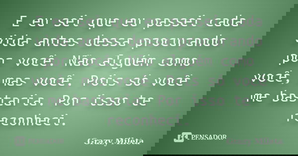 E eu sei que eu passei cada vida antes dessa procurando por você. Não alguém como você, mas você. Pois só você me bastaria. Por isso te reconheci.... Frase de Grazy Mileta.