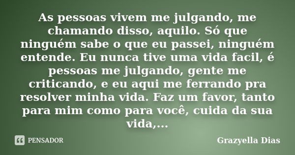 As pessoas vivem me julgando, me chamando disso, aquilo. Só que ninguém sabe o que eu passei, ninguém entende. Eu nunca tive uma vida facil, é pessoas me julgan... Frase de Grazyella Dias.