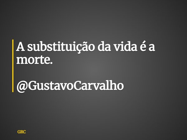 A substituição da vida é a morte. @GustavoCarvalho... Frase de GRC.