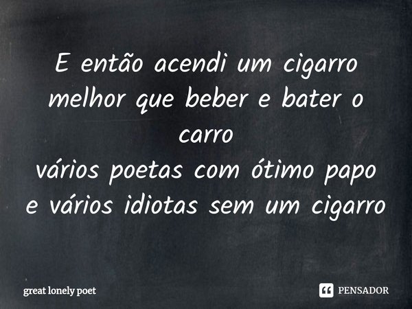 E então acendi um cigarro
melhor que beber e bater o carro
vários poetas com ótimo papo
e vários idiotas sem um cigarro⁠... Frase de great lonely poet.
