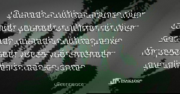 Quando a última árvore tiver caído, quando o último rio tiver secado, quando o último peixe for pescado, vocês vão entender que dinheiro não se come... Frase de Greenpeace.