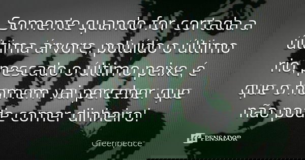 Somente quando for cortada a última árvore, poluído o último rio, pescado o último peixe, é que o homem vai perceber que não pode comer dinheiro!... Frase de Greenpeace.