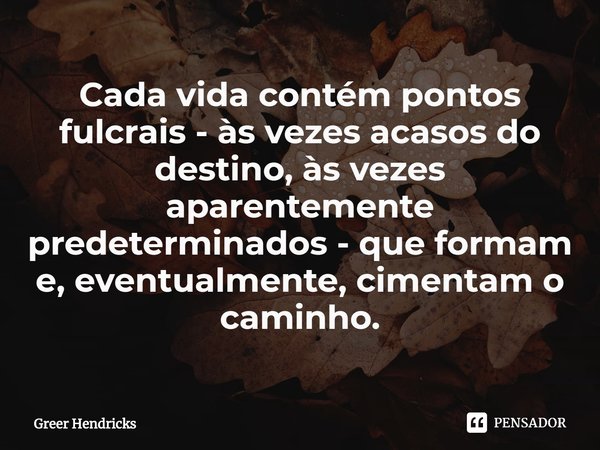 ⁠Cada vida contém pontos fulcrais - às vezes acasos do destino, às vezes aparentemente predeterminados - que formam e, eventualmente, cimentam o caminho.... Frase de Greer Hendricks.