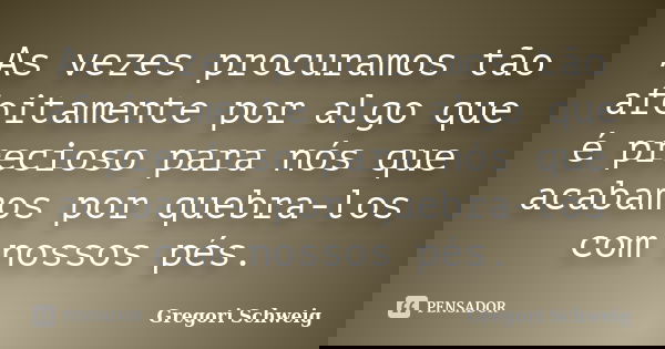 As vezes procuramos tão afoitamente por algo que é precioso para nós que acabamos por quebra-los com nossos pés.... Frase de Gregori Schweig.