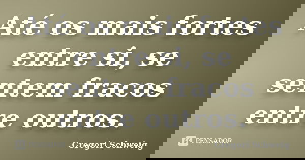 Até os mais fortes entre si, se sentem fracos entre outros.... Frase de Gregori Schweig.