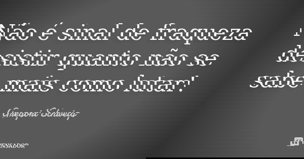 Não é sinal de fraqueza desistir quanto não se sabe mais como lutar!... Frase de Gregori Schweig.