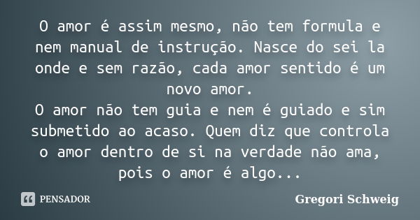 O amor é assim mesmo, não tem formula e nem manual de instrução. Nasce do sei la onde e sem razão, cada amor sentido é um novo amor. O amor não tem guia e nem é... Frase de Gregori Schweig.