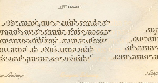 Por mais que a vida tenha te magoado ou te tenha feito passar por momentos difíceis, nunca deixe de amar ou amá-la. Pois uma vida sem amor não vale apena ser vi... Frase de Gregori Schweig.
