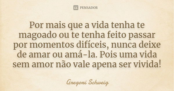 Por mais que a vida tenha te magoado ou te tenha feito passar por momentos difíceis, nunca deixe de amar ou amá-la. Pois uma vida sem amor não vale apena ser vi... Frase de Gregori Schweig.