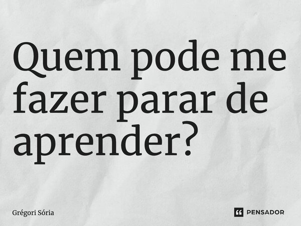 ⁠Quem pode me fazer parar de aprender?... Frase de Grégori Sória.