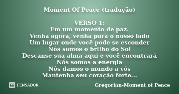 Moment Of Peace (tradução) VERSO 1: Em um momento de paz. Venha agora, venha para o nosso lado Um lugar onde você pode se esconder Nós somos o brilho do Sol Des... Frase de Gregorian-Moment of Peace.